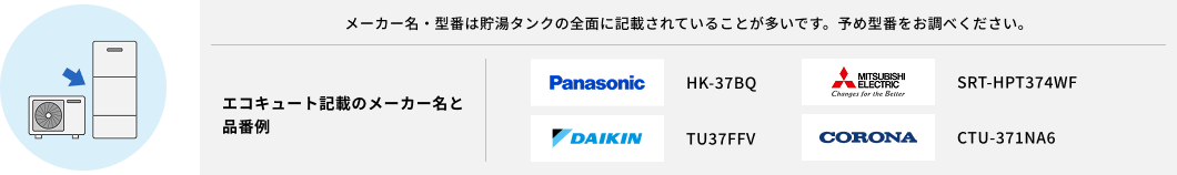 メーカー名・型番は貯湯タンクの全面に記載されていることが多いです。予め型番をお調べください。エコキュート記載のメーカー名と品番例：「Panasonic HK-37BQ」「三菱 SRT-HPT374WF」「	DAIKIN TU37FFV」「CORONA CTU-371NA6」